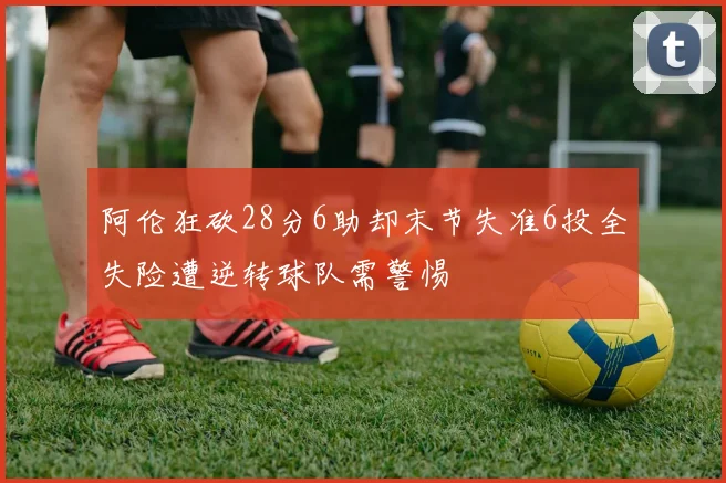 阿伦狂砍28分6助却末节失准6投全失险遭逆转球队需警惕