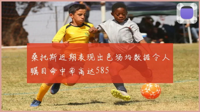 桑托斯近期表现出色场均数据令人瞩目命中率高达585