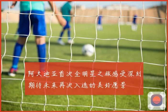 阿夫迪亚首次全明星之旅感受深刻期待未来再次入选的美好愿景