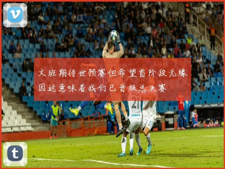 文班期待世预赛但希望首阶段无缘因这意味着我们已晋级总决赛