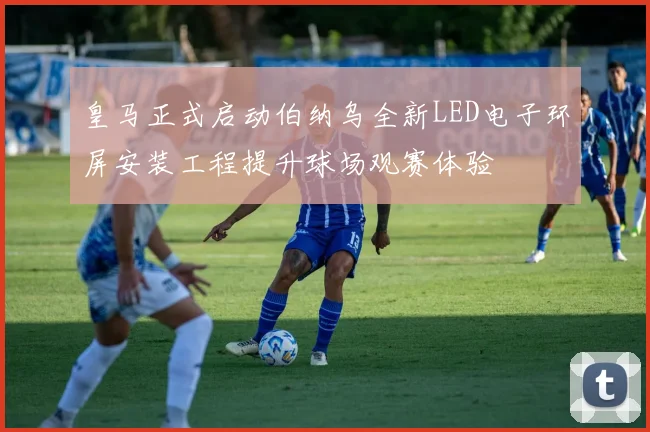 皇马正式启动伯纳乌全新LED电子环屏安装工程提升球场观赛体验