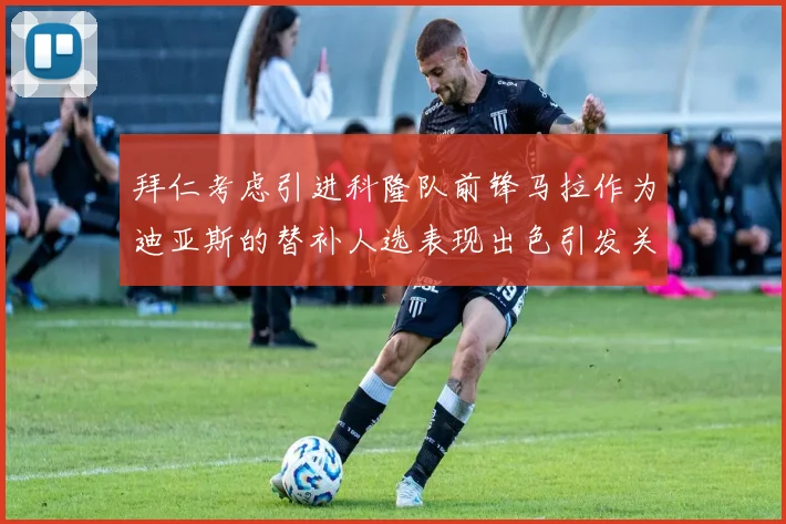 拜仁考虑引进科隆队前锋马拉作为迪亚斯的替补人选表现出色引发关注