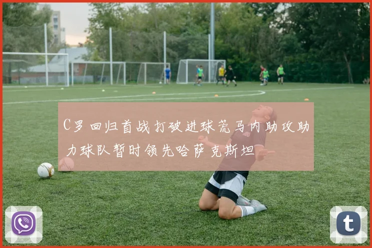 C罗回归首战打破进球荒马内助攻助力球队暂时领先哈萨克斯坦