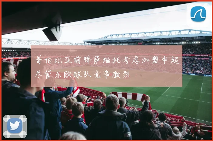 哥伦比亚前锋萨缅托考虑加盟中超尽管东欧球队竞争激烈