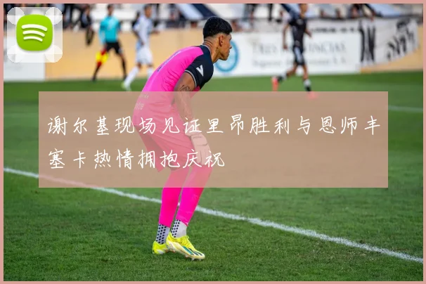 谢尔基现场见证里昂胜利与恩师丰塞卡热情拥抱庆祝