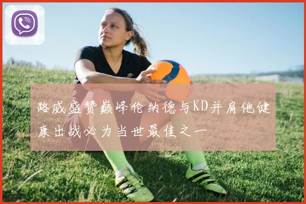 路威盛赞巅峰伦纳德与KD并肩他健康出战必为当世最佳之一