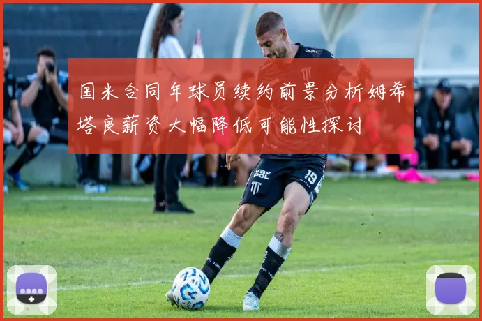 国米合同年球员续约前景分析姆希塔良薪资大幅降低可能性探讨