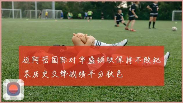 迈阿密国际对华盛顿联保持不败纪录历史交锋战绩平分秋色
