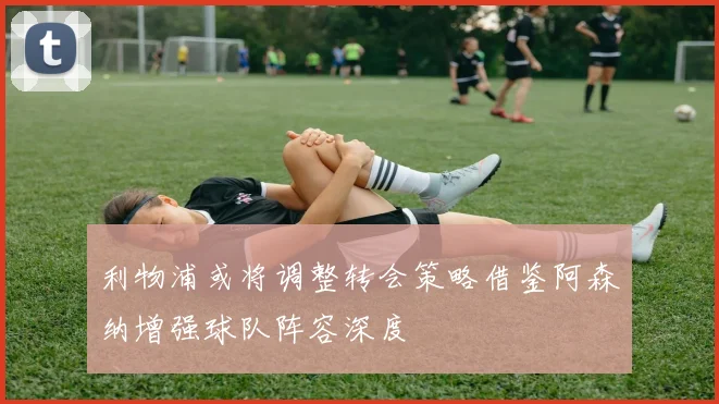 利物浦或将调整转会策略借鉴阿森纳增强球队阵容深度
