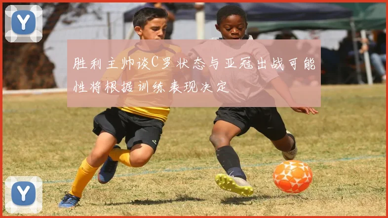 胜利主帅谈C罗状态与亚冠出战可能性将根据训练表现决定