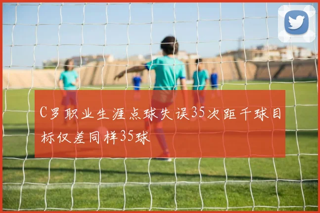 C罗职业生涯点球失误35次距千球目标仅差同样35球