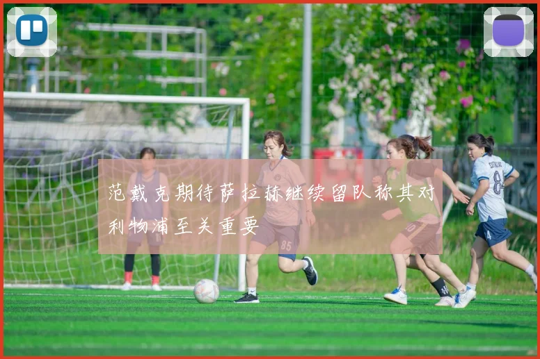 范戴克期待萨拉赫继续留队称其对利物浦至关重要